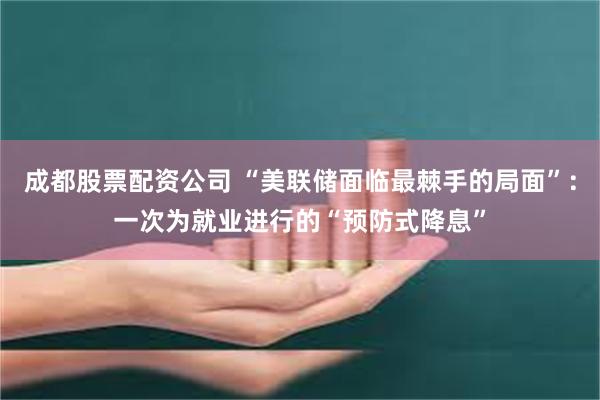 成都股票配资公司 “美联储面临最棘手的局面”：一次为就业进行的“预防式降息”