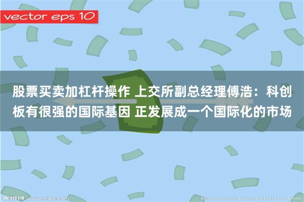 股票买卖加杠杆操作 上交所副总经理傅浩：科创板有很强的国际基因 正发展成一个国际化的市场