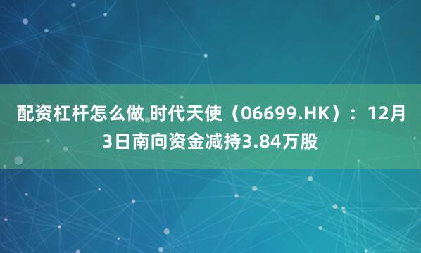 配资杠杆怎么做 时代天使(06699.HK):12月3日南向资金减持3.84万股