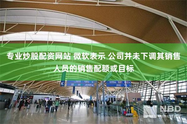专业炒股配资网站 微软表示 公司并未下调其销售人员的销售配额或目标