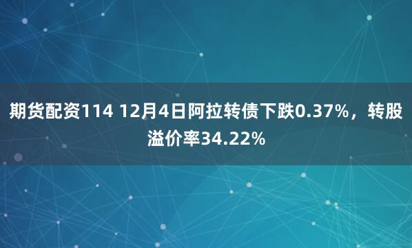 期货配资114 12月4日阿拉转债下跌0.37%，转股溢价率34.22%