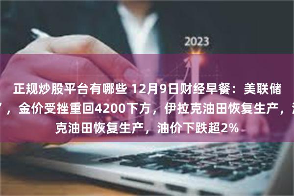 正规炒股平台有哪些 12月9日财经早餐：美联储或“鹰派降息”，金价受挫重回4200下方，伊拉克油田恢复生产，油价下跌超2%