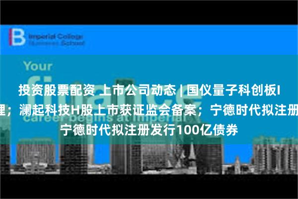 投资股票配资 上市公司动态 | 国仪量子科创板IPO获上交所受理；澜起科技H股上市获证监会备案；宁德时代拟注册发行100亿债券